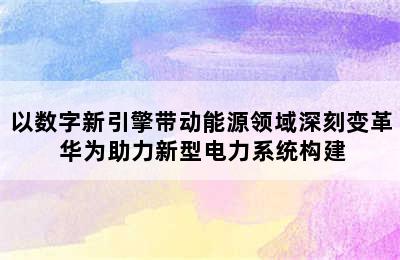 以数字新引擎带动能源领域深刻变革 华为助力新型电力系统构建